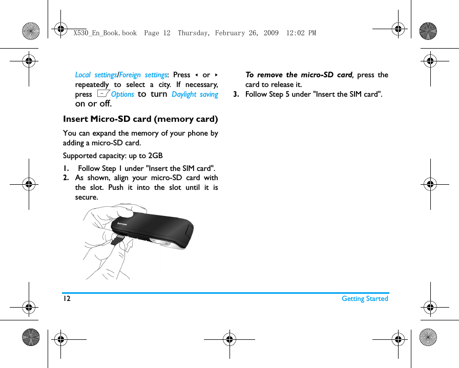 12 Getting StartedLocal settings/Foreign settings: Press < or >repeatedly to select a city. If necessary,press LOptions to turn Daylight savingon or off.  Insert Micro-SD card (memory card)You can expand the memory of your phone byadding a micro-SD card. Supported capacity: up to 2GB1.Follow Step 1 under "Insert the SIM card".2.As shown, align your micro-SD card withthe slot. Push it into the slot until it issecure. To remove the micro-SD card, press thecard to release it.   3.Follow Step 5 under "Insert the SIM card".X530_En_Book.book  Page 12  Thursday, February 26, 2009  12:02 PM