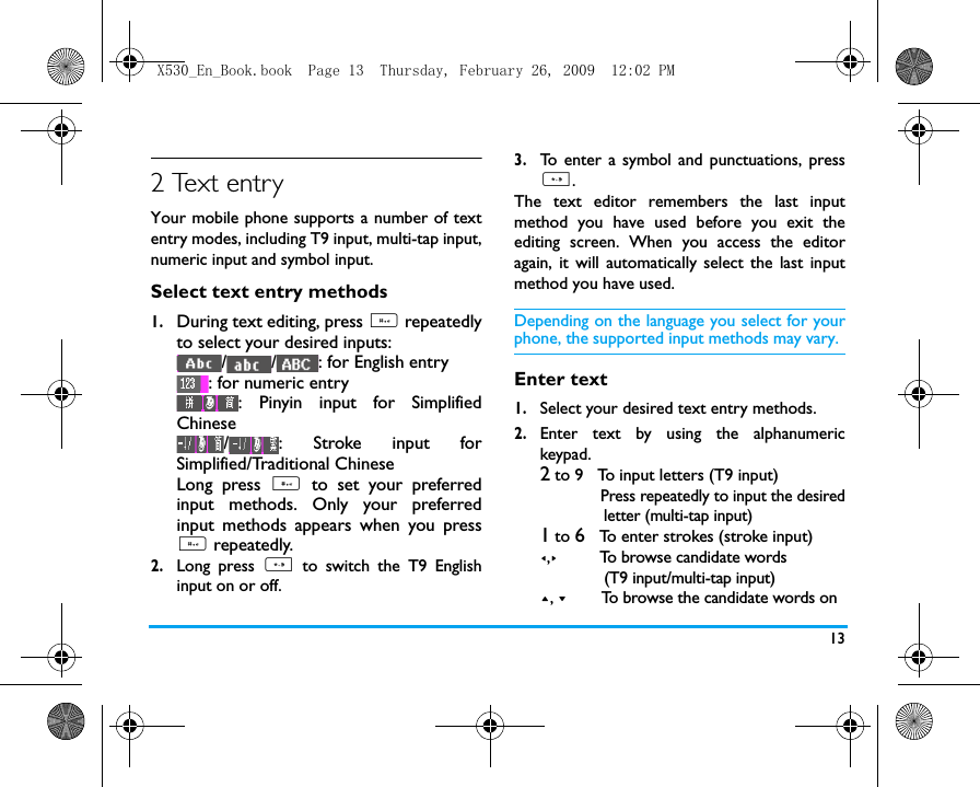 132 Text entryYour mobile phone supports a number of textentry modes, including T9 input, multi-tap input,numeric input and symbol input. Select text entry methods1.During text editing, press # repeatedlyto select your desired inputs:/ / : for English entry: for numeric entry: Pinyin input for SimplifiedChinese/ : Stroke input forSimplified/Traditional Chinese  Long press # to set your preferredinput methods. Only your preferredinput methods appears when you press# repeatedly.     2.Long press * to switch the T9 Englishinput on or off. 3.To enter a symbol and punctuations, press*.The text editor remembers the last inputmethod you have used before you exit theediting screen. When you access the editoragain, it will automatically select the last inputmethod you have used. Depending on the language you select for yourphone, the supported input methods may vary.Enter text1.Select your desired text entry methods.2.Enter text by using the alphanumerickeypad.2 to 9   To input letters (T9 input)             Press repeatedly to input the desired              letter (multi-tap input)1 to 6   To enter strokes (stroke input)<,>         To browse candidate words               (T9 input/multi-tap input)+, -      To browse the candidate words on X530_En_Book.book  Page 13  Thursday, February 26, 2009  12:02 PM