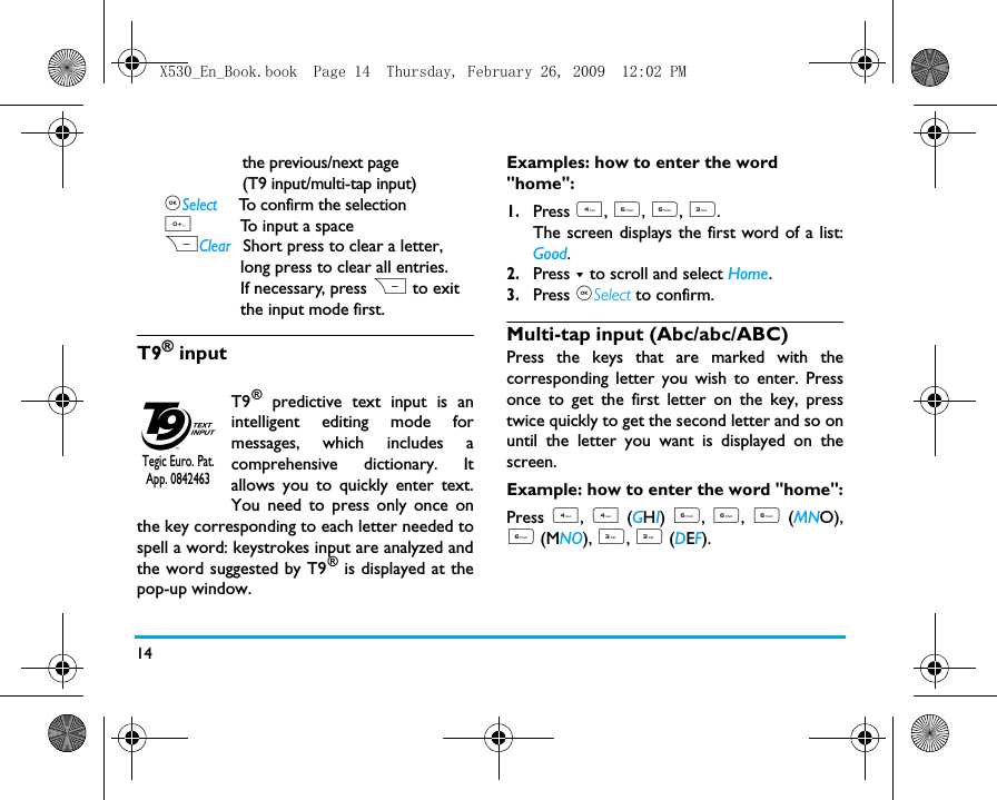 14                                                                                                                                         the previous/next page                 (T9 input/multi-tap input),Select    To confirm the selection0         To input a spaceRClear  Short press to clear a letter,                 long press to clear all entries.                If necessary, press R to exit                the input mode first.T9&reg; inputT9&reg; predictive text input is anintelligent editing mode formessages, which includes acomprehensive dictionary. Itallows you to quickly enter text.You need to press only once onthe key corresponding to each letter needed tospell a word: keystrokes input are analyzed andthe word suggested by T9&reg; is displayed at thepop-up window. Examples: how to enter the word "home":1.Press 4, 6, 6, 3.The screen displays the first word of a list:Good.2.Press - to scroll and select Home.3.Press ,Select to confirm.Multi-tap input (Abc/abc/ABC)Press the keys that are marked with thecorresponding letter you wish to enter. Pressonce to get the first letter on the key, presstwice quickly to get the second letter and so onuntil the letter you want is displayed on thescreen.Example: how to enter the word "home":Press 4,  4 (GHI)  6, 6, 6 (MNO),6 (MNO), 3, 3 (DEF). Tegic Euro. Pat. App. 0842463X530_En_Book.book  Page 14  Thursday, February 26, 2009  12:02 PM