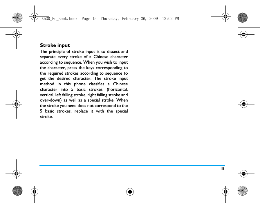 15Stroke input The principle of stroke input is to dissect andseparate every stroke of a Chinese characteraccording to sequence. When you wish to inputthe character, press the keys corresponding tothe required strokes according to sequence toget the desired character. The stroke inputmethod in this phone classifies a Chinesecharacter into 5 basic strokes: (horizontal,vertical, left falling stroke, right falling stroke andover-down) as well as a special stroke. Whenthe stroke you need does not correspond to the5 basic strokes, replace it with the specialstroke. X530_En_Book.book  Page 15  Thursday, February 26, 2009  12:02 PM