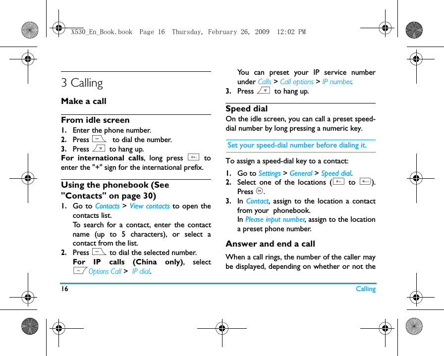 16 Calling3 CallingMake a callFrom idle screen1.Enter the phone number.2.Press (  to dial the number. 3.Press )  to hang up.For international calls, long press 0 toenter the "+" sign for the international prefix.Using the phonebook (See "Contacts" on page 30)1.Go to Contacts > View contacts to open thecontacts list.To search for a contact, enter the contactname (up to 5 characters), or select acontact from the list. 2.Press ( to dial the selected number. For IP calls (China only), selectLOptions Call >  IP dial.You can preset your IP service numberunder Calls > Call options > IP number.3.Press )  to hang up.Speed dialOn the idle screen, you can call a preset speed-dial number by long pressing a numeric key. Set your speed-dial number before dialing it.To assign a speed-dial key to a contact:1.Go to Settings > General > Speed dial.2.Select one of the locations (2 to  9).Press ,. 3.In  Contact, assign to the location a contactfrom your  phonebook. In Please input number, assign to the locationa preset phone number. Answer and end a callWhen a call rings, the number of the caller maybe displayed, depending on whether or not theX530_En_Book.book  Page 16  Thursday, February 26, 2009  12:02 PM