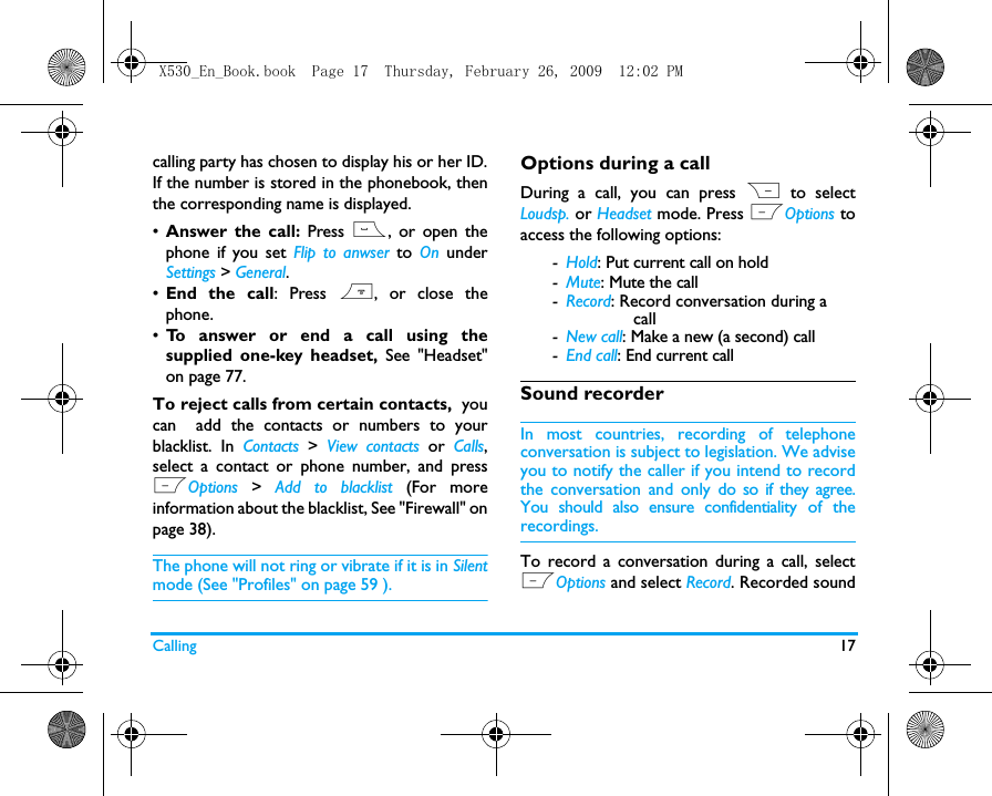 Calling 17calling party has chosen to display his or her ID.If the number is stored in the phonebook, thenthe corresponding name is displayed.&bull;Answer the call: Press (, or open thephone if you set Flip to anwser to  On  underSettings > General. &bull;End the call: Press ), or close thephone.&bull;To answer or end a call using thesupplied one-key headset, See "Headset"on page 77.To reject calls from certain contacts,  youcan  add the contacts or numbers to yourblacklist. In Contacts  >  View contacts or  Calls,select a contact or phone number, and pressLOptions  >  Add to blacklist (For moreinformation about the blacklist, See "Firewall" onpage 38).The phone will not ring or vibrate if it is in Silentmode (See "Profiles" on page 59 ).Options during a callDuring a call, you can press R to selectLoudsp. or Headset mode. Press LOptions toaccess the following options:-Hold: Put current call on hold -Mute: Mute the call-Record: Record conversation during a              call-New call: Make a new (a second) call-End call: End current callSound recorderIn most countries, recording of telephoneconversation is subject to legislation. We adviseyou to notify the caller if you intend to recordthe conversation and only do so if they agree.You should also ensure confidentiality of therecordings.To record a conversation during a call, selectLOptions and select Record. Recorded soundX530_En_Book.book  Page 17  Thursday, February 26, 2009  12:02 PM