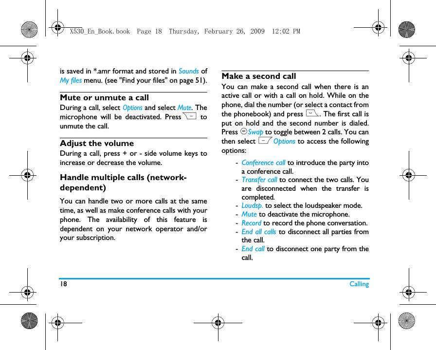 18 Callingis saved in *.amr format and stored in Sounds ofMy files menu. (see "Find your files" on page 51).Mute or unmute a callDuring a call, select Options and select Mute. Themicrophone will be deactivated. PressR tounmute the call.Adjust the volumeDuring a call, press + or - side volume keys toincrease or decrease the volume.Handle multiple calls (network- dependent)You can handle two or more calls at the sametime, as well as make conference calls with yourphone. The availability of this feature isdependent on your network operator and/oryour subscription.Make a second call You can make a second call when there is anactive call or with a call on hold. While on thephone, dial the number (or select a contact fromthe phonebook) and press (. The first call isput on hold and the second number is dialed.Press ,Swap to toggle between 2 calls. You canthen select LOptions to access the followingoptions:-Conference call to introduce the party intoa conference call.-Transfer call to connect the two calls. Youare disconnected when the transfer iscompleted.-Loudsp. to select the loudspeaker mode.-Mute to deactivate the microphone.-Record to record the phone conversation.-End all calls to disconnect all parties fromthe call.-End call to disconnect one party from thecall.X530_En_Book.book  Page 18  Thursday, February 26, 2009  12:02 PM