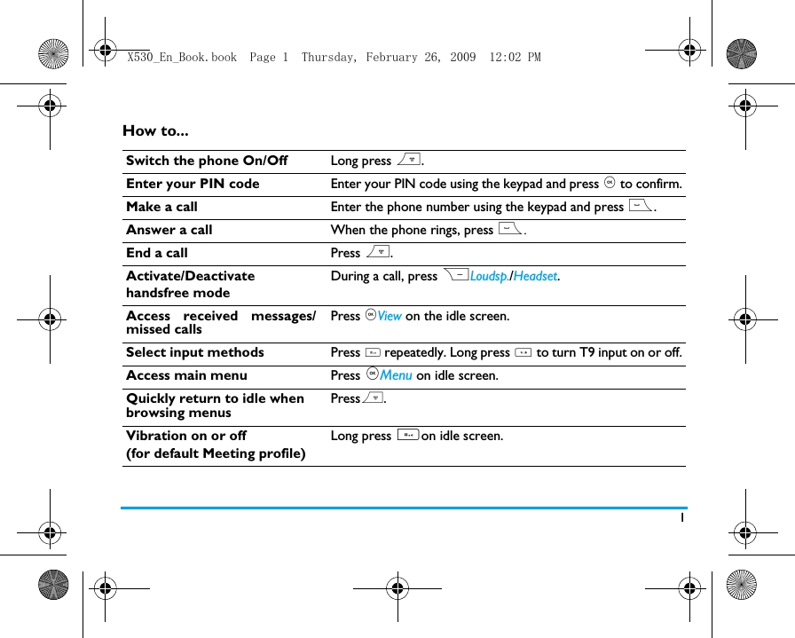 1How to...Switch the phone On/Off Long press ).Enter your PIN code Enter your PIN code using the keypad and press , to confirm.Make a call Enter the phone number using the keypad and press (.Answer a call When the phone rings, press (.End a call Press ).Activate/Deactivate handsfree modeDuring a call, press RLoudsp./Headset. Access received messages/missed callsPress ,View on the idle screen. Select input methods Press # repeatedly. Long press * to turn T9 input on or off.Access main menu Press ,Menu on idle screen.  Quickly return to idle when browsing menusPress).Vibration on or off (for default Meeting profile)Long press #on idle screen.X530_En_Book.book  Page 1  Thursday, February 26, 2009  12:02 PM