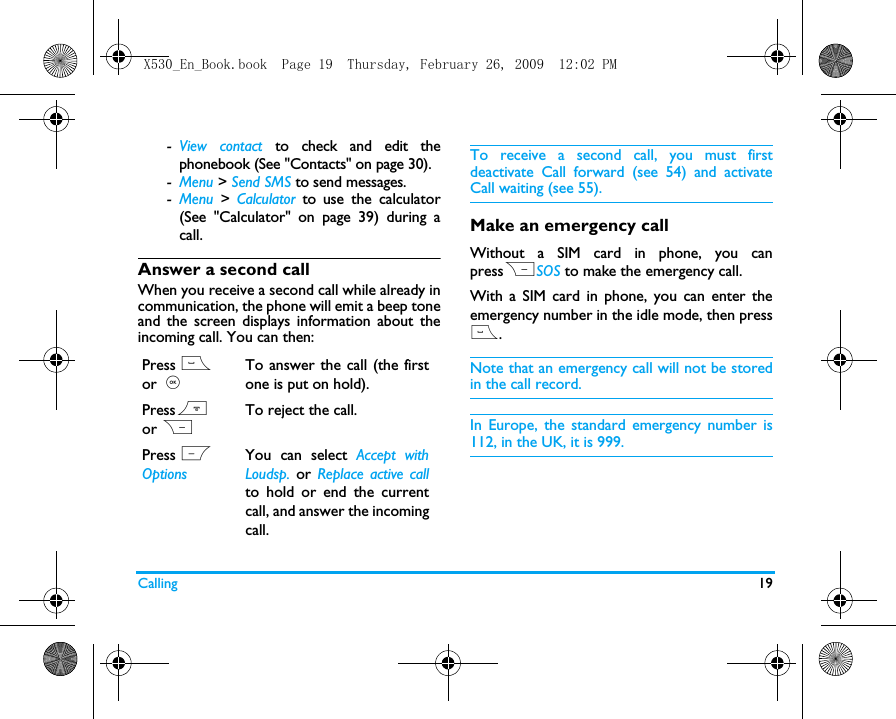 Calling 19-View contact to check and edit thephonebook (See "Contacts" on page 30). -Menu > Send SMS to send messages.-Menu  > Calculator to use the calculator(See "Calculator" on page 39) during acall.Answer a second callWhen you receive a second call while already incommunication, the phone will emit a beep toneand the screen displays information about theincoming call. You can then:To receive a second call, you must firstdeactivate Call forward (see 54) and activateCall waiting (see 55).Make an emergency callWithout a SIM card in phone, you canpressRSOS to make the emergency call.With a SIM card in phone, you can enter theemergency number in the idle mode, then press(.Note that an emergency call will not be storedin the call record. In Europe, the standard emergency number is112, in the UK, it is 999.Press ( or ,To answer the call (the firstone is put on hold).Press) or RTo reject the call.Press L OptionsYou can select Accept withLoudsp. or Replace active callto hold or end the currentcall, and answer the incomingcall.X530_En_Book.book  Page 19  Thursday, February 26, 2009  12:02 PM