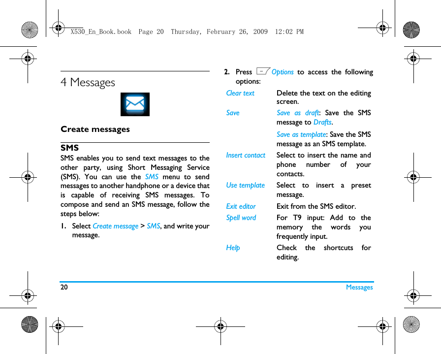 20 Messages4 MessagesCreate messagesSMSSMS enables you to send text messages to theother party, using Short Messaging Service(SMS). You can use the SMS  menu to sendmessages to another handphone or a device thatis capable of receiving SMS messages. Tocompose and send an SMS message, follow thesteps below:1.Select Create message > SMS, and write yourmessage. 2.Press  LOptions to access the followingoptions:Clear text Delete the text on the editingscreen. Save Save as draft: Save the SMSmessage to Drafts.Save as template: Save the SMSmessage as an SMS template.Insert contact Select to insert the name andphone number of yourcontacts. Use template Select to insert a presetmessage. Exit editor Exit from the SMS editor. Spell word For T9 input: Add to thememory the words youfrequently input.Help Check the shortcuts forediting.X530_En_Book.book  Page 20  Thursday, February 26, 2009  12:02 PM
