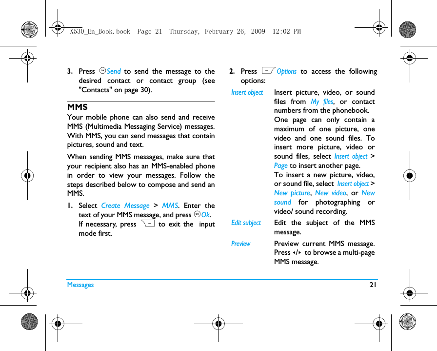 Messages 213.Press  ,Send to send the message to thedesired contact or contact group (see"Contacts" on page 30).MMSYour mobile phone can also send and receiveMMS (Multimedia Messaging Service) messages.With MMS, you can send messages that containpictures, sound and text.When sending MMS messages, make sure thatyour recipient also has an MMS-enabled phonein order to view your messages. Follow thesteps described below to compose and send anMMS.1.Select  Create Message >  MMS. Enter thetext of your MMS message, and press ,Ok. If necessary, press R to exit the inputmode first.2.Press  LOptions to access the followingoptions:Insert objectInsert picture, video, or soundfiles from My files, or contactnumbers from the phonebook. One page can only contain amaximum of one picture, onevideo and one sound files. Toinsert more picture, video orsound files, select Insert object >Page to insert another page.  To insert a new picture, video,or sound file, select  Insert object >New picture,  New video, or Newsound for photographing orvideo/ sound recording. Edit subjectEdit the subject of the MMSmessage.PreviewPreview current MMS message.Press </> to browse a multi-pageMMS message.X530_En_Book.book  Page 21  Thursday, February 26, 2009  12:02 PM