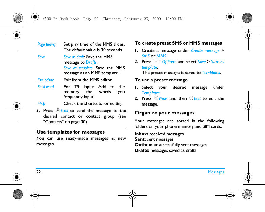 22 Messages3.Press  ,Send to send the message to thedesired contact or contact group (see"Contacts" on page 30)Use templates for messagesYou can use ready-made messages as newmessages. To create preset SMS or MMS messages1.Create a message under Create message >SMS or MMS. 2.Press LOptions, and select Save > Save astemplate.      The preset message is saved to Templates.To use a preset message1.Select your desired message underTemplates.2.Press  ,View, and then ,Edit to edit themessage. Organize your messagesYour messages are sorted in the followingfolders on your phone memory and SIM cards:Inbox: received messagesSent: sent messagesOutbox: unsuccessfully sent messagesDrafts: messages saved as draftsPage timingSet play time of the MMS slides.The default value is 30 seconds.Save  Save as draft: Save the MMS message to Drafts.Save as template: Save the MMSmessage as an MMS template.Exit editorExit from the MMS editor.Spell wordFor T9 input: Add to thememory the words youfrequently input. HelpCheck the shortcuts for editing.X530_En_Book.book  Page 22  Thursday, February 26, 2009  12:02 PM