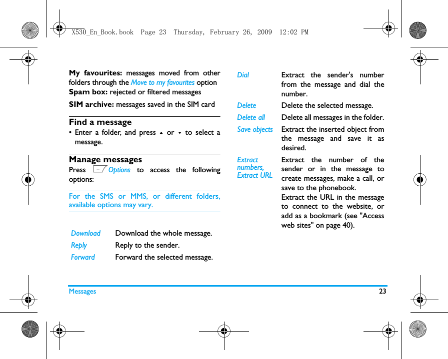 Messages 23My favourites: messages moved from otherfolders through the Move to my favourites optionSpam box: rejected or filtered messages SIM archive: messages saved in the SIM cardFind a message&bull; Enter a folder, and press + or - to select amessage. Manage messagesPress  LOptions to access the followingoptions:For the SMS or MMS, or different folders,available options may vary.  Download Download the whole message.Reply Reply to the sender.Forward Forward the selected message.Dial Extract the sender's numberfrom the message and dial thenumber.Delete Delete the selected message.Delete all Delete all messages in the folder.Save objects Extract the inserted object fromthe message and save it asdesired.Extract numbers, Extract URLExtract the number of thesender or in the message tocreate messages, make a call, orsave to the phonebook.Extract the URL in the messageto connect to the website, oradd as a bookmark (see "Accessweb sites" on page 40).X530_En_Book.book  Page 23  Thursday, February 26, 2009  12:02 PM
