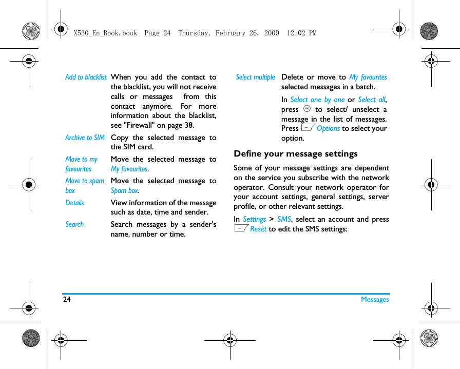 24 MessagesDefine your message settingsSome of your message settings are dependenton the service you subscribe with the networkoperator. Consult your network operator foryour account settings, general settings, serverprofile, or other relevant settings. In  Settings  > SMS, select an account and pressLReset to edit the SMS settings:Add to blacklistWhen you add the contact tothe blacklist, you will not receivecalls or messages  from thiscontact anymore. For moreinformation about the blacklist,see "Firewall" on page 38.Archive to SIM Copy the selected message tothe SIM card.Move to my favouritesMove the selected message toMy favourites.Move to spam boxMove the selected message toSpam box.DetailsView information of the messagesuch as date, time and sender.SearchSearch messages by a sender'sname, number or time.Select multipleDelete or move to My favouritesselected messages in a batch.In Select one by one or Select all,press , to select/ unselect amessage in the list of messages.Press LOptions to select youroption.X530_En_Book.book  Page 24  Thursday, February 26, 2009  12:02 PM