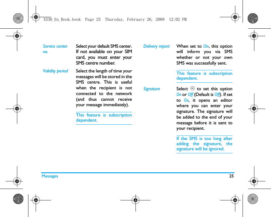 Messages 25Service center no.Select your default SMS center.If not available on your SIMcard, you must enter yourSMS centre number.Validity period Select the length of time yourmessages will be stored in theSMS centre. This is usefulwhen the recipient is notconnected to the network(and thus cannot receiveyour message immediately).This feature is subscriptiondependent.Delivery report When set to On, this optionwill inform you via SMSwhether or not your ownSMS was successfully sent. This feature is subscriptiondependent.Signature Select  , to set this optionOn or Off (Default is Off). If setto On, it opens an editorwhere you can enter yoursignature. The signature willbe added to the end of yourmessage before it is sent toyour recipient.If the SMS is too long afteradding the signature, thesignature will be ignored. X530_En_Book.book  Page 25  Thursday, February 26, 2009  12:02 PM