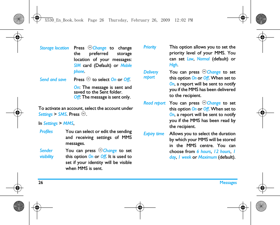 26 MessagesTo activate an account, select the account underSettings > SMS. Press ,.In Settings > MMS,Storage location Press ,Change to changethe preferred storagelocation of your messages:SIM card (Default) or Mobilephone.Send and save Press , to select On or Off.On: The message is sent andsaved to the Sent folder. Off: The message is sent only. Profiles You can select or edit the sendingand receiving settings of MMSmessages.SendervisibilityYou can press ,Change to setthis option On or Off. It is used toset if your identity will be visiblewhen MMS is sent.Priority This option allows you to set thepriority level of your MMS. Youcan set Low, Normal (default) orHigh.Delivery reportYou can press ,Change to setthis option On or Off. When set toOn, a report will be sent to notifyyou if the MMS has been deliveredto the recipient.Read report You can press ,Change to setthis option On or Off. When set toOn, a report will be sent to notifyyou if the MMS has been read bythe recipient. Expiry time Allows you to select the durationby which your MMS will be storedin the MMS centre. You canchoose from 6 hours, 12 hours, 1day, 1 week or Maximum (default).X530_En_Book.book  Page 26  Thursday, February 26, 2009  12:02 PM