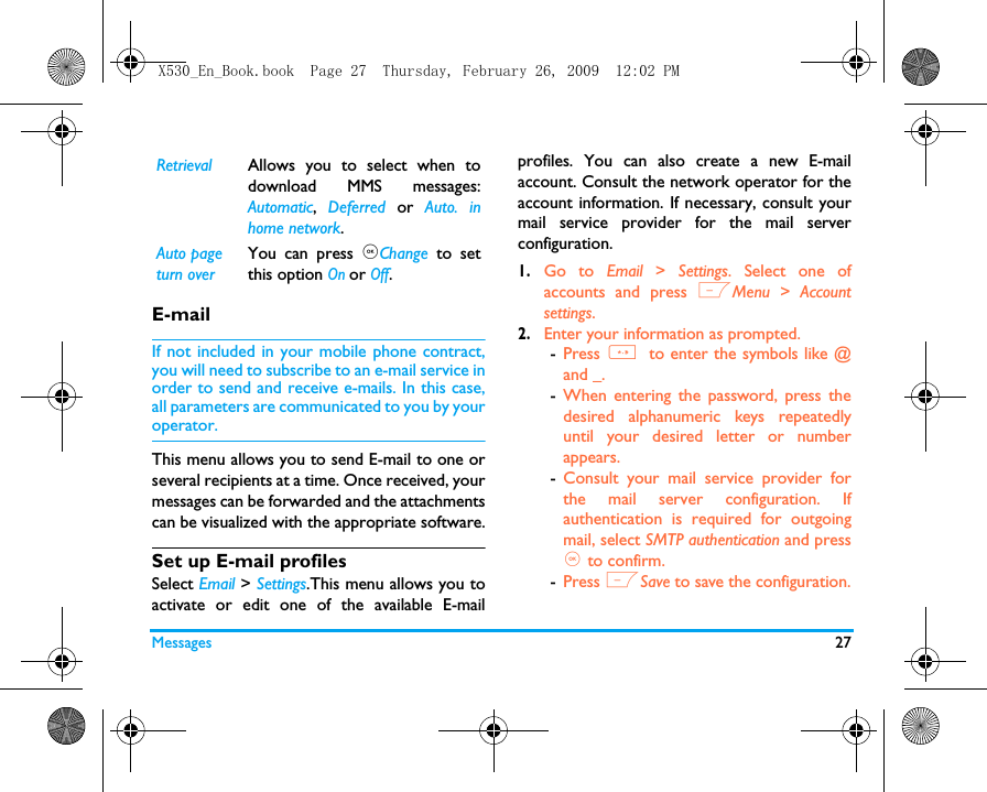 Messages 27E-mailIf not included in your mobile phone contract,you will need to subscribe to an e-mail service inorder to send and receive e-mails. In this case,all parameters are communicated to you by youroperator.This menu allows you to send E-mail to one orseveral recipients at a time. Once received, yourmessages can be forwarded and the attachmentscan be visualized with the appropriate software.Set up E-mail profilesSelect Email > Settings.This menu allows you toactivate or edit one of the available E-mailprofiles. You can also create a new E-mailaccount. Consult the network operator for theaccount information. If necessary, consult yourmail service provider for the mail serverconfiguration. 1.Go to Email  > Settings. Select one ofaccounts and press LMenu > Accountsettings.2.Enter your information as prompted.-Press * to enter the symbols like @and _. -When entering the password, press thedesired alphanumeric keys repeatedlyuntil your desired letter or numberappears. -Consult your mail service provider forthe mail server configuration. Ifauthentication is required for outgoingmail, select SMTP authentication and press, to confirm. -Press LSave to save the configuration.Retrieval Allows you to select when todownload MMS messages:Automatic,  Deferred or Auto. inhome network.Auto page turn overYou can press ,Change to setthis option On or Off.X530_En_Book.book  Page 27  Thursday, February 26, 2009  12:02 PM