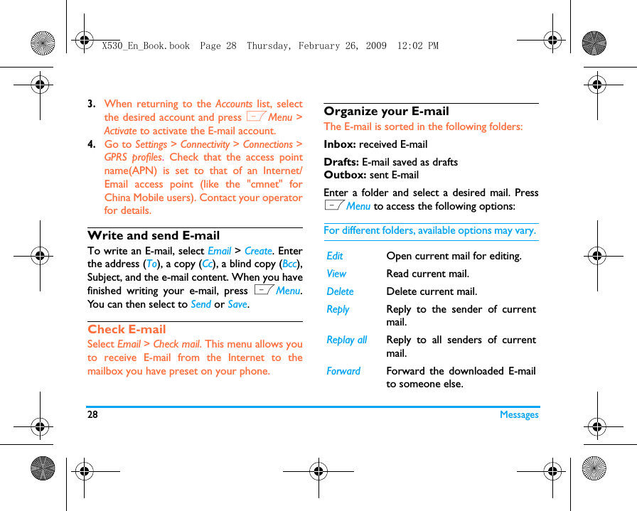 28 Messages3.When returning to the Accounts list, selectthe desired account and press LMenu >Activate to activate the E-mail account. 4.Go to Settings > Connectivity > Connections >GPRS profiles. Check that the access pointname(APN) is set to that of an Internet/Email access point (like the "cmnet" forChina Mobile users). Contact your operatorfor details. Write and send E-mailTo write an E-mail, select Email > Create. Enterthe address (To), a copy (Cc), a blind copy (Bcc),Subject, and the e-mail content. When you havefinished writing your e-mail, press LMenu.You can then select to Send or Save.Check E-mailSelect Email > Check mail. This menu allows youto receive E-mail from the Internet to themailbox you have preset on your phone.Organize your E-mailThe E-mail is sorted in the following folders:Inbox: received E-mailDrafts: E-mail saved as draftsOutbox: sent E-mailEnter a folder and select a desired mail. PressLMenu to access the following options: For different folders, available options may vary. Edit Open current mail for editing.View Read current mail.Delete Delete current mail.Reply Reply to the sender of currentmail.Replay all Reply to all senders of currentmail. Forward Forward the downloaded E-mailto someone else. X530_En_Book.book  Page 28  Thursday, February 26, 2009  12:02 PM