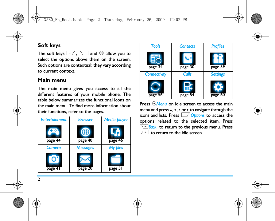 2Soft keysThe soft keys L, R and , allow you toselect the options above them on the screen.Such options are contextual: they vary accordingto current context.Main menuThe main menu gives you access to all thedifferent features of your mobile phone. Thetable below summarizes the functional icons onthe main menu. To find more information abouttheir functions, refer to the pages. Press ,Menu on idle screen to access the mainmenu and press +, -, < or > to navigate through theicons and lists. Press LOptions to access theoptions related to the selected item. PressRBack to return to the previous menu. Press) to return to the idle screen.Entertainment Browser Media playerpage 44 page 40 page 46 Camera Messages My filespage 41 page 20 page 51Tools Contacts Profilespage 34 page 30 page 59Connectivity Calls Settingspage 56 page 54 page 60X530_En_Book.book  Page 2  Thursday, February 26, 2009  12:02 PM