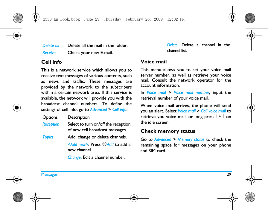 Messages 29Cell infoThis is a network service which allows you toreceive text messages of various contents, suchas news and traffic. These messages areprovided by the network to the subscriberswithin a certain network area. If this service isavailable, the network will provide you with thebroadcast channel numbers. To define thesettings of cell info, go to Advanced > Cell info:Voice mailThis menu allows you to set your voice mailserver number, as well as retrieve your voicemail. Consult the network operator for theaccount information. In  Voice mail >  Voice mail number, input theretrieval number of your voice mail.When voice mail arrives, the phone will sendyou an alert. Select Voice mail > Call voice mail toretrieve you voice mail, or long press 1  onthe idle screen. Check memory statusGo to Advanced > Memory status to check theremaining space for messages on your phoneand SIM card.Delete all Delete all the mail in the folder.Receive Check your new E-mail.Options DescriptionReceptionSelect to turn on/off the receptionof new cell broadcast messages.TopicsAdd, change or delete channels.<Add new>: Press ,Add to add anew channel.Change: Edit a channel number.Delete: Delete a channel in thechannel list. X530_En_Book.book  Page 29  Thursday, February 26, 2009  12:02 PM