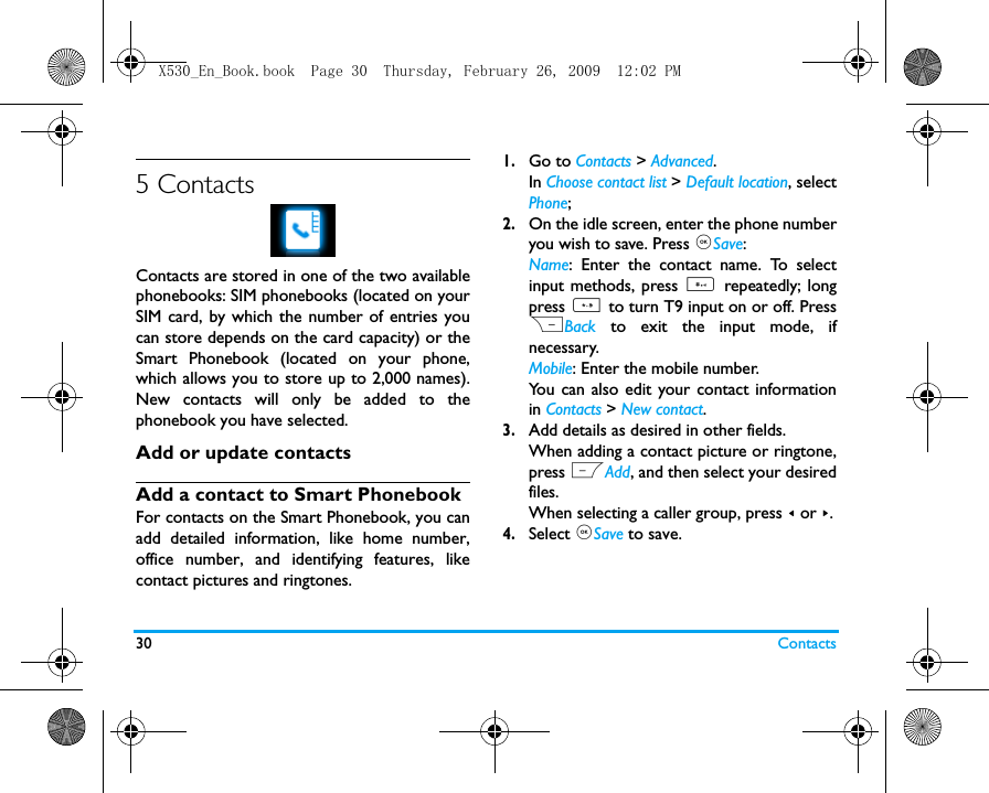 30 Contacts5 ContactsContacts are stored in one of the two availablephonebooks: SIM phonebooks (located on yourSIM card, by which the number of entries youcan store depends on the card capacity) or theSmart Phonebook (located on your phone,which allows you to store up to 2,000 names).New contacts will only be added to thephonebook you have selected.Add or update contactsAdd a contact to Smart PhonebookFor contacts on the Smart Phonebook, you canadd detailed information, like home number,office number, and identifying features, likecontact pictures and ringtones. 1.Go to Contacts > Advanced.In Choose contact list > Default location, selectPhone;2.On the idle screen, enter the phone numberyou wish to save. Press ,Save: Name: Enter the contact name. To selectinput methods, press # repeatedly; longpress * to turn T9 input on or off. PressRBack to exit the input mode, ifnecessary.  Mobile: Enter the mobile number. You can also edit your contact informationin Contacts > New contact.3.Add details as desired in other fields.When adding a contact picture or ringtone,press LAdd, and then select your desiredfiles. When selecting a caller group, press < or >.4.Select ,Save to save.X530_En_Book.book  Page 30  Thursday, February 26, 2009  12:02 PM