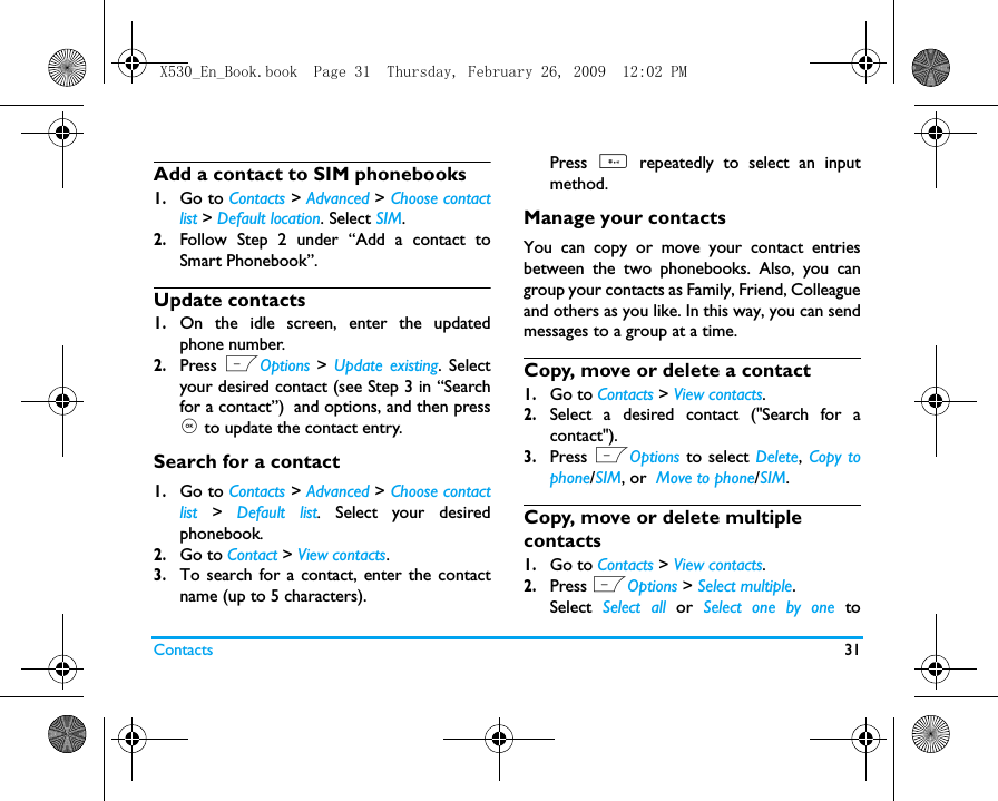 Contacts 31Add a contact to SIM phonebooks1.Go to Contacts > Advanced > Choose contactlist > Default location. Select SIM.2.Follow Step 2 under &ldquo;Add a contact toSmart Phonebook&rdquo;.Update contacts1.On the idle screen, enter the updatedphone number. 2.Press LOptions  > Update existing. Selectyour desired contact (see Step 3 in &ldquo;Searchfor a contact&rdquo;) and options, and then press, to update the contact entry.  Search for a contact1.Go to Contacts > Advanced > Choose contactlist >  Default list.  Select your desiredphonebook. 2.Go to Contact > View contacts.3.To search for a contact, enter the contactname (up to 5 characters).Press  # repeatedly to select an inputmethod. Manage your contactsYou can copy or move your contact entriesbetween the two phonebooks. Also, you cangroup your contacts as Family, Friend, Colleagueand others as you like. In this way, you can sendmessages to a group at a time.Copy, move or delete a contact1.Go to Contacts > View contacts.2.Select a desired contact ("Search for acontact").3.Press LOptions  to select Delete, Copy tophone/SIM, or  Move to phone/SIM.Copy, move or delete multiple contacts1.Go to Contacts > View contacts.2.Press LOptions > Select multiple.Select  Select all or  Select one by one toX530_En_Book.book  Page 31  Thursday, February 26, 2009  12:02 PM