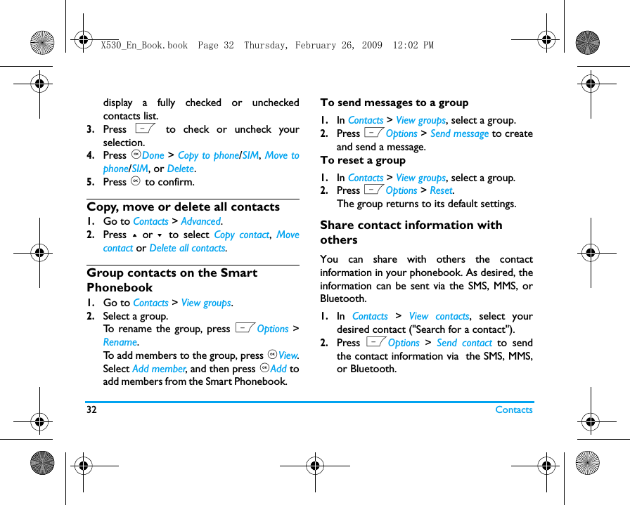 32 Contactsdisplay a fully checked or uncheckedcontacts list.3.Press  L to check or uncheck yourselection. 4.Press ,Done > Copy to phone/SIM, Move tophone/SIM, or Delete.5.Press , to confirm. Copy, move or delete all contacts1.Go to Contacts > Advanced.2.Press  + or - to select Copy contact,  Movecontact or Delete all contacts. Group contacts on the Smart Phonebook1.Go to Contacts > View groups.2.Select a group.  To rename the group, press LOptions >Rename.To add members to the group, press ,View.Select Add member, and then press ,Add toadd members from the Smart Phonebook.     To send messages to a group1.In Contacts > View groups, select a group.2.Press LOptions > Send message to createand send a message.To reset a group1.In Contacts > View groups, select a group.2.Press LOptions > Reset.The group returns to its default settings. Share contact information with othersYou can share with others the contactinformation in your phonebook. As desired, theinformation can be sent via the SMS, MMS, orBluetooth. 1.In  Contacts > View contacts, select yourdesired contact ("Search for a contact").2.Press  LOptions  >  Send contact to sendthe contact information via  the SMS, MMS,or Bluetooth.X530_En_Book.book  Page 32  Thursday, February 26, 2009  12:02 PM