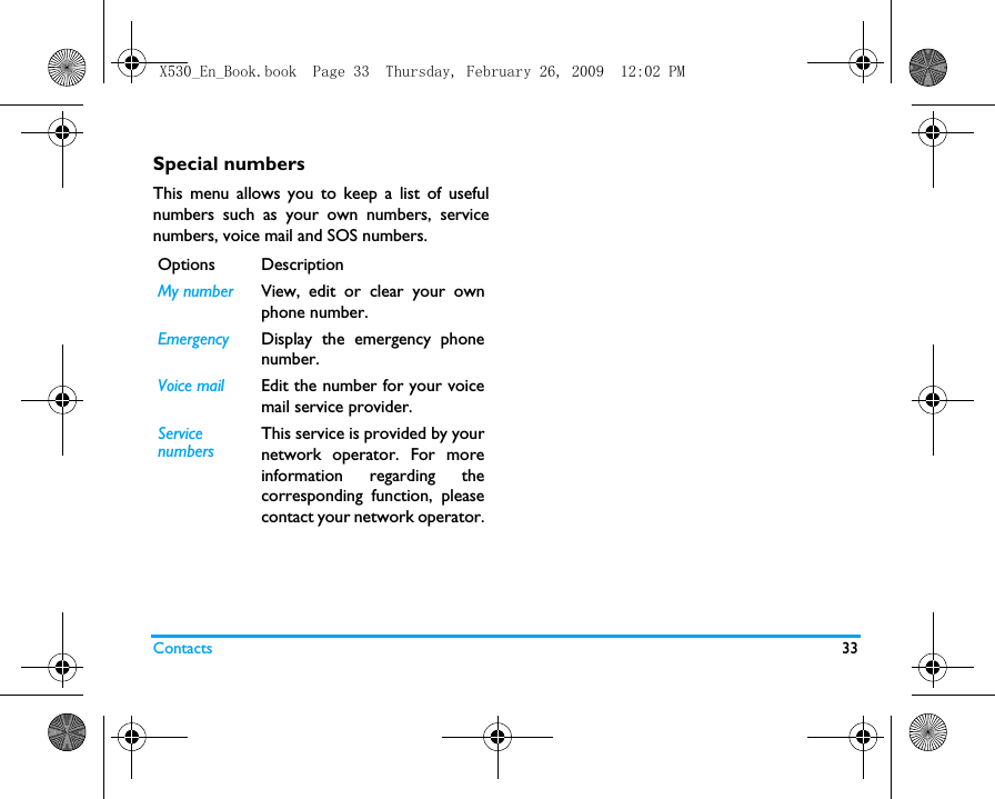 Contacts 33Special numbersThis menu allows you to keep a list of usefulnumbers such as your own numbers, servicenumbers, voice mail and SOS numbers.Options DescriptionMy number View, edit or clear your ownphone number.Emergency Display the emergency phonenumber.Voice mail  Edit the number for your voicemail service provider.ServicenumbersThis service is provided by yournetwork operator. For moreinformation regarding thecorresponding function, pleasecontact your network operator.X530_En_Book.book  Page 33  Thursday, February 26, 2009  12:02 PM