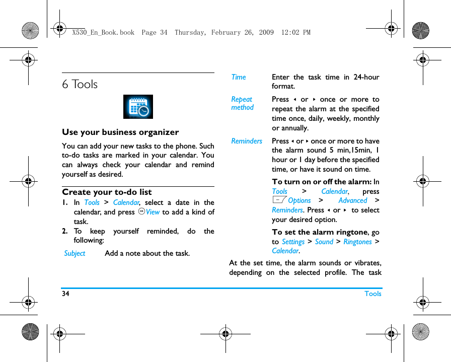34 Tools6 ToolsUse your business organizerYou can add your new tasks to the phone. Suchto-do tasks are marked in your calendar. Youcan always check your calendar and remindyourself as desired.Create your to-do list1.In  Tools  >  Calendar, select a date in thecalendar, and press ,View to add a kind oftask.2.To keep yourself reminded, do thefollowing:At the set time, the alarm sounds or vibrates,depending on the selected profile. The taskSubject Add a note about the task. Time Enter the task time in 24-hourformat.RepeatmethodPress  < or > once or more torepeat the alarm at the specifiedtime once, daily, weekly, monthlyor annually. Reminders Press < or > once or more to havethe alarm sound 5 min,15min, 1hour or 1 day before the specifiedtime, or have it sound on time. To turn on or off the alarm: InTools > Calendar,  pressLOptions >  Advanced >Reminders. Press < or > to selectyour desired option. To set the alarm ringtone, goto Settings > Sound > Ringtones >Calendar.X530_En_Book.book  Page 34  Thursday, February 26, 2009  12:02 PM