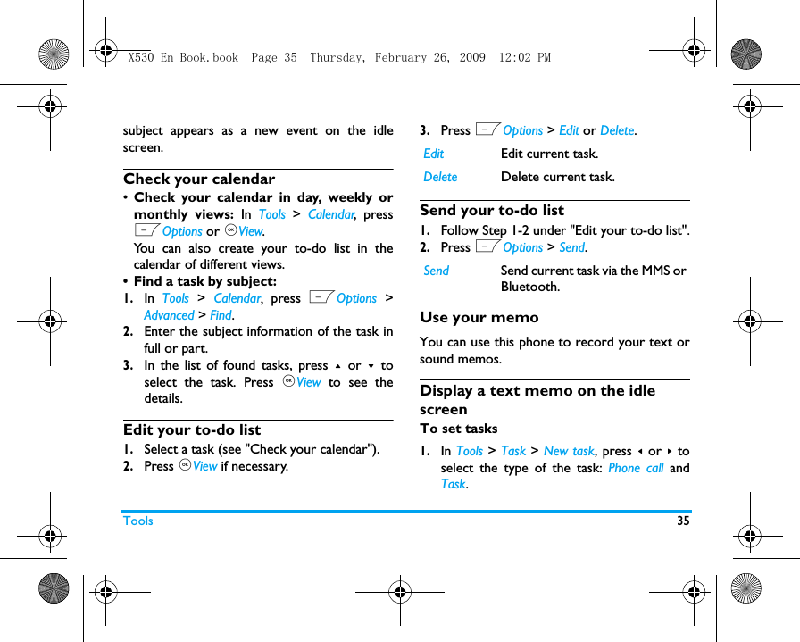 Tools 35subject appears as a new event on the idlescreen. Check your calendar&bull;Check your calendar in day, weekly ormonthly views: In Tools > Calendar, pressLOptions or ,View. You can also create your to-do list in thecalendar of different views.&bull; Find a task by subject: 1.In Tools > Calendar,  press LOptions >Advanced > Find. 2.Enter the subject information of the task infull or part.  3.In the list of found tasks, press + or - toselect the task. Press ,View to see thedetails.Edit your to-do list1.Select a task (see "Check your calendar").2.Press ,View if necessary.3.Press LOptions > Edit or Delete.Send your to-do list1.Follow Step 1-2 under "Edit your to-do list".2.Press LOptions > Send. Use your memoYou can use this phone to record your text orsound memos. Display a text memo on the idle screenTo set tasks1.In Tools > Task > New task, press < or > toselect the type of the task: Phone call andTask. Edit Edit current task.Delete Delete current task.Send Send current task via the MMS orBluetooth. X530_En_Book.book  Page 35  Thursday, February 26, 2009  12:02 PM