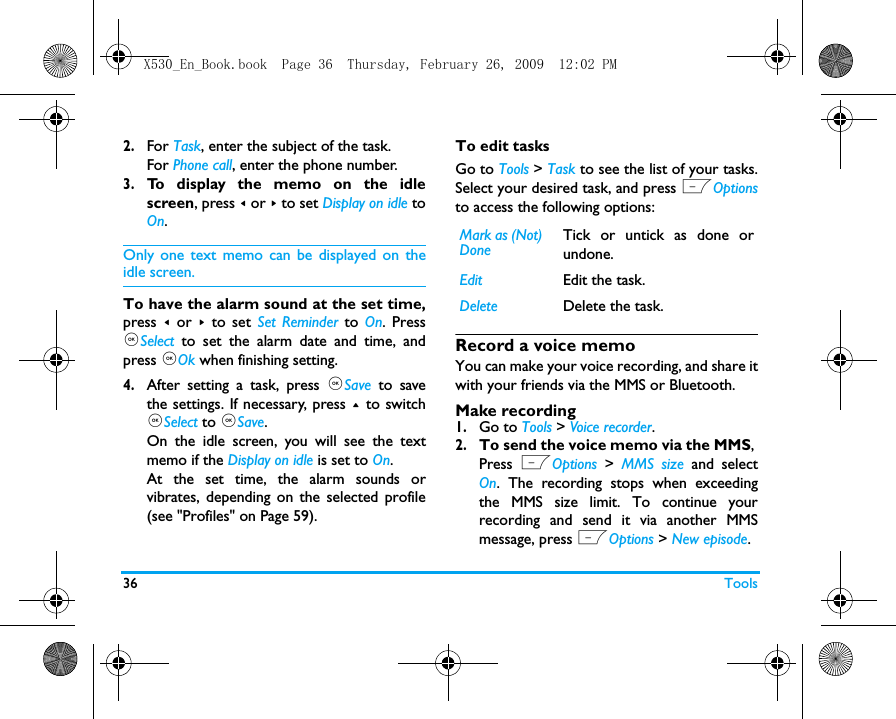 36 Tools2.For Task, enter the subject of the task.For Phone call, enter the phone number.3.To display the memo on the idlescreen, press < or > to set Display on idle toOn.Only one text memo can be displayed on theidle screen.  To have the alarm sound at the set time,press  < or > to set Set Reminder to On. Press,Select to set the alarm date and time, andpress ,Ok when finishing setting. 4.After setting a task, press ,Save to savethe settings. If necessary, press + to switch,Select to ,Save.On the idle screen, you will see the textmemo if the Display on idle is set to On.At the set time, the alarm sounds orvibrates, depending on the selected profile(see "Profiles" on Page 59). To edit tasksGo to Tools > Task to see the list of your tasks.Select your desired task, and press LOptionsto access the following options: Record a voice memoYou can make your voice recording, and share itwith your friends via the MMS or Bluetooth.  Make recording1.Go to Tools > Voice recorder.2.To send the voice memo via the MMS, Press  LOptions > MMS size and selectOn. The recording stops when exceedingthe MMS size limit. To continue yourrecording and send it via another MMSmessage, press LOptions > New episode.Mark as (Not) DoneTick or untick as done orundone.Edit Edit the task.Delete Delete the task.X530_En_Book.book  Page 36  Thursday, February 26, 2009  12:02 PM