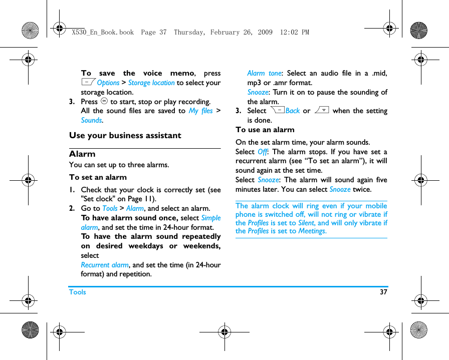 Tools 37To save the voice memo, pressLOptions > Storage location to select yourstorage location.3.Press , to start, stop or play recording.  All the sound files are saved to My files >Sounds.Use your business assistantAlarmYou can set up to three alarms. To set an alarm 1.Check that your clock is correctly set (see"Set clock" on Page 11).2.Go to Tools > Alarm, and select an alarm. To have alarm sound once, select Simplealarm, and set the time in 24-hour format.To have the alarm sound repeatedlyon desired weekdays or weekends,select  Recurrent alarm, and set the time (in 24-hourformat) and repetition.Alarm tone: Select an audio file in a .mid,mp3 or .amr format.Snooze: Turn it on to pause the sounding ofthe alarm.  3.Select RBack or ) when the settingis done.To use an alarmOn the set alarm time, your alarm sounds. Select  Off: The alarm stops. If you have set arecurrent alarm (see &ldquo;To set an alarm&rdquo;), it willsound again at the set time. Select  Snooze: The alarm will sound again fiveminutes later. You can select Snooze twice. The alarm clock will ring even if your mobilephone is switched off, will not ring or vibrate ifthe Profiles is set to Silent, and will only vibrate ifthe Profiles is set to Meetings.X530_En_Book.book  Page 37  Thursday, February 26, 2009  12:02 PM