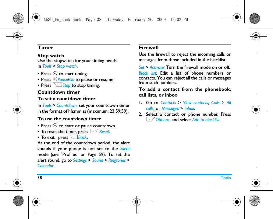 38 ToolsTimerStop watchUse the stopwatch for your timing needs.In Tools > Stop watch,&bull;Press , to start timing. &bull; Press ,Pause/Go to pause or resume.&bull; Press RStop to stop timing.Countdown timerTo set a countdown timerIn Tools > Countdown, set your countdown timerin the format of hh:mm:ss (maximum: 23:59:59). To use the countdown timer&bull; Press , to start or pause countdown. &bull; To reset the timer, press LReset. &bull; To exit,  pressRBack.At the end of the countdown period, the alertsounds if your phone is not set to the Silentmode (see "Profiles" on Page 59). To set thealert sound, go to Settings > Sound > Ringtones >Calendar.FirewallUse the firewall to reject the incoming calls ormessages from those included in the blacklist. Set > Activate: Turn the firewall mode on or off.Black list:  Edit a list of phone numbers orcontacts. You can reject all the calls or messagesfrom such numbers. To add a contact from the phonebook,call lists, or inbox1.Go to Contacts  >  View contacts,  Calls  >  Allcalls, or Messages > Inbox.2.Select a contact or phone number. PressLOptions, and select Add to blacklist.X530_En_Book.book  Page 38  Thursday, February 26, 2009  12:02 PM