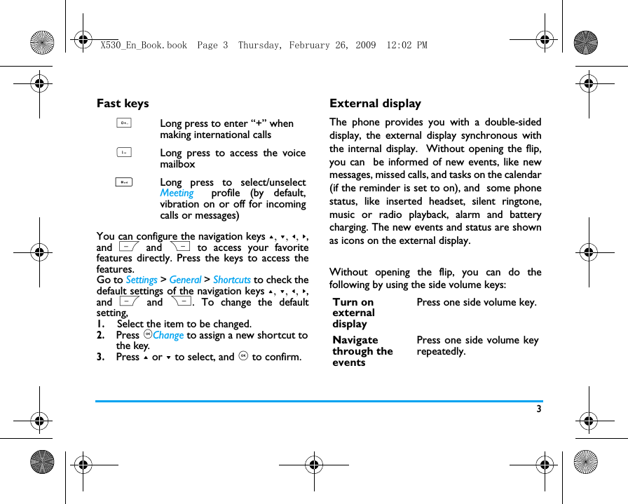 3Fast keysYou can configure the navigation keys +, -, <, >,and L and  R to access your favoritefeatures directly. Press the keys to access thefeatures.Go to Settings > General > Shortcuts to check thedefault settings of the navigation keys +, -, <, >,and L and  R. To change the defaultsetting,1.Select the item to be changed.2. Press ,Change to assign a new shortcut to the key.3. Press + or - to select, and , to confirm.External displayThe phone provides you with a double-sideddisplay, the external display synchronous withthe internal display.  Without opening the flip,you can  be informed of new events, like newmessages, missed calls, and tasks on the calendar(if the reminder is set to on), and  some phonestatus, like inserted headset, silent ringtone,music or radio playback, alarm and batterycharging. The new events and status are shownas icons on the external display. Without opening the flip, you can do thefollowing by using the side volume keys: 0Long press to enter &ldquo;+&rdquo; when making international calls 1Long press to access the voicemailbox #Long press to select/unselectMeeting profile (by default,vibration on or off for incomingcalls or messages)Turn on external displayPress one side volume key.Navigate through the eventsPress one side volume keyrepeatedly.X530_En_Book.book  Page 3  Thursday, February 26, 2009  12:02 PM
