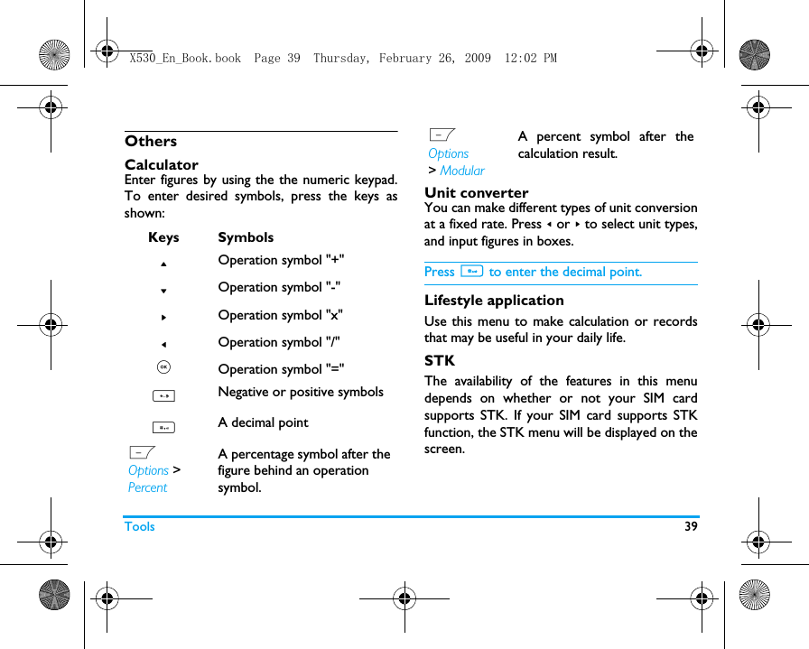 Tools 39OthersCalculator Enter figures by using the the numeric keypad.To enter desired symbols, press the keys asshown: Unit converterYou can make different types of unit conversionat a fixed rate. Press < or > to select unit types,and input figures in boxes. Press # to enter the decimal point.Lifestyle applicationUse this menu to make calculation or recordsthat may be useful in your daily life. STKThe availability of the features in this menudepends on whether or not your SIM cardsupports STK. If your SIM card supports STKfunction, the STK menu will be displayed on thescreen.Keys Symbols+Operation symbol "+"-Operation symbol "-">Operation symbol "x"<Operation symbol "/", Operation symbol "="*Negative or positive symbols#A decimal pointL Options >  Percent A percentage symbol after the figure behind an operation symbol.LOptions > ModularA percent symbol after thecalculation result.X530_En_Book.book  Page 39  Thursday, February 26, 2009  12:02 PM