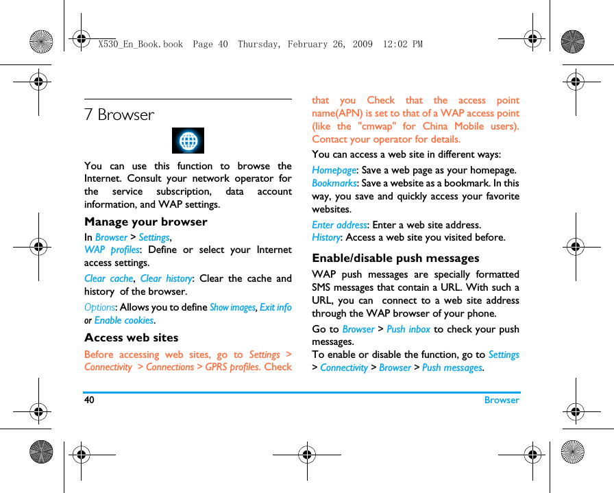 40 Browser7 BrowserYou can use this function to browse theInternet. Consult your network operator forthe service subscription, data accountinformation, and WAP settings. Manage your browserIn Browser > Settings,WAP profiles: Define or select your Internetaccess settings.Clear cache,  Clear history: Clear the cache andhistory of the browser.Options: Allows you to define Show images, Exit infoor Enable cookies.  Access web sitesBefore accessing web sites, go to Settings >Connectivity  > Connections > GPRS profiles. Checkthat you Check that the access pointname(APN) is set to that of a WAP access point(like the "cmwap" for China Mobile users).Contact your operator for details. You can access a web site in different ways:Homepage: Save a web page as your homepage.Bookmarks: Save a website as a bookmark. In thisway, you save and quickly access your favoritewebsites.Enter address: Enter a web site address.History: Access a web site you visited before.Enable/disable push messagesWAP push messages are specially formattedSMS messages that contain a URL. With such aURL, you can  connect to a web site addressthrough the WAP browser of your phone. Go to Browser > Push inbox to check your pushmessages. To enable or disable the function, go to Settings> Connectivity > Browser > Push messages.X530_En_Book.book  Page 40  Thursday, February 26, 2009  12:02 PM
