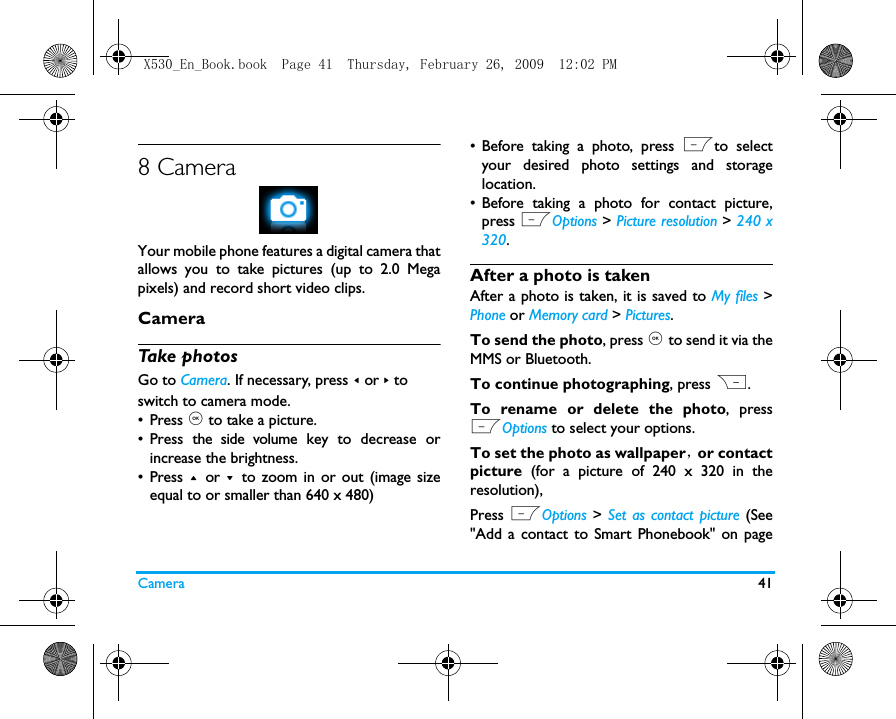 Camera 418 CameraYour mobile phone features a digital camera thatallows you to take pictures (up to 2.0 Megapixels) and record short video clips. CameraTake photosGo to Camera. If necessary, press < or > to switch to camera mode.&bull; Press , to take a picture. &bull; Press the side volume key to decrease orincrease the brightness.&bull; Press + or - to zoom in or out (image sizeequal to or smaller than 640 x 480)&bull; Before taking a photo, press Lto selectyour desired photo settings and storagelocation. &bull; Before taking a photo for contact picture,press LOptions > Picture resolution > 240 x320. After a photo is takenAfter a photo is taken, it is saved to My files >Phone or Memory card > Pictures. To send the photo, press , to send it via theMMS or Bluetooth. To continue photographing, press R. To rename or delete the photo, pressLOptions to select your options. To set the photo as wallpaper，or contactpicture  (for a picture of 240 x 320 in theresolution), Press LOptions > Set as contact picture (See"Add a contact to Smart Phonebook" on pageX530_En_Book.book  Page 41  Thursday, February 26, 2009  12:02 PM