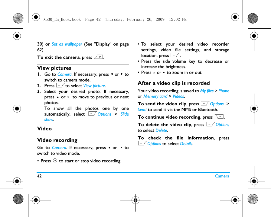 42 Camera30) or Set as wallpaper (See "Display" on page62).To exit the camera, press ).View pictures1.Go to Camera. If necessary, press < or > toswitch to camera mode.2.Press Lto select View picture.3.Select your desired photo. If necessary,press + or - to move to previous or nextphotos.To show all the photos one by oneautomatically, select LOptions  >  Slideshow.VideoVideo recordingGo to Camera. If necessary, press < or > toswitch to video mode.&bull;Press , to start or stop video recording. &bull; To select your desired video recordersettings, video file settings, and storagelocation, press L.&bull; Press the side volume key to decrease orincrease the brightness.&bull; Press + or - to zoom in or out.After a video clip is recordedYour video recording is saved to My files > Phoneor Memory card > Videos. To send the video clip, press LOptions  >Send to send it via the MMS or Bluetooth.To continue video recording, press R. To delete the video clip, press LOptionsto select Delete. To check the file information, pressLOptions to select Details.X530_En_Book.book  Page 42  Thursday, February 26, 2009  12:02 PM