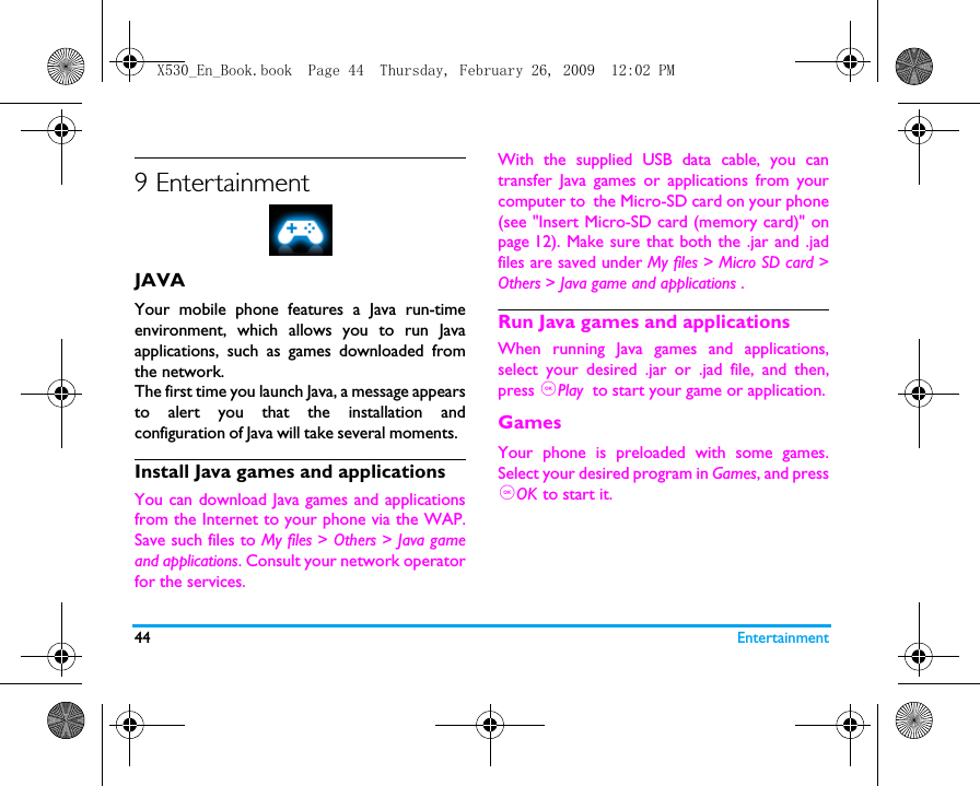 44 Entertainment9 EntertainmentJAVAYour mobile phone features a Java run-timeenvironment, which allows you to run Javaapplications, such as games downloaded fromthe network.The first time you launch Java, a message appearsto alert you that the installation andconfiguration of Java will take several moments.  Install Java games and applicationsYou can download Java games and applicationsfrom the Internet to your phone via the WAP.Save such files to My files > Others > Java gameand applications. Consult your network operatorfor the services. With the supplied USB data cable, you cantransfer Java games or applications from yourcomputer to the Micro-SD card on your phone(see "Insert Micro-SD card (memory card)" onpage 12). Make sure that both the .jar and .jadfiles are saved under My files > Micro SD card >Others > Java game and applications . Run Java games and applicationsWhen running Java games and applications,select your desired .jar or .jad file, and then,press ,Play  to start your game or application.GamesYour phone is preloaded with some games.Select your desired program in Games, and press,OK to start it.X530_En_Book.book  Page 44  Thursday, February 26, 2009  12:02 PM