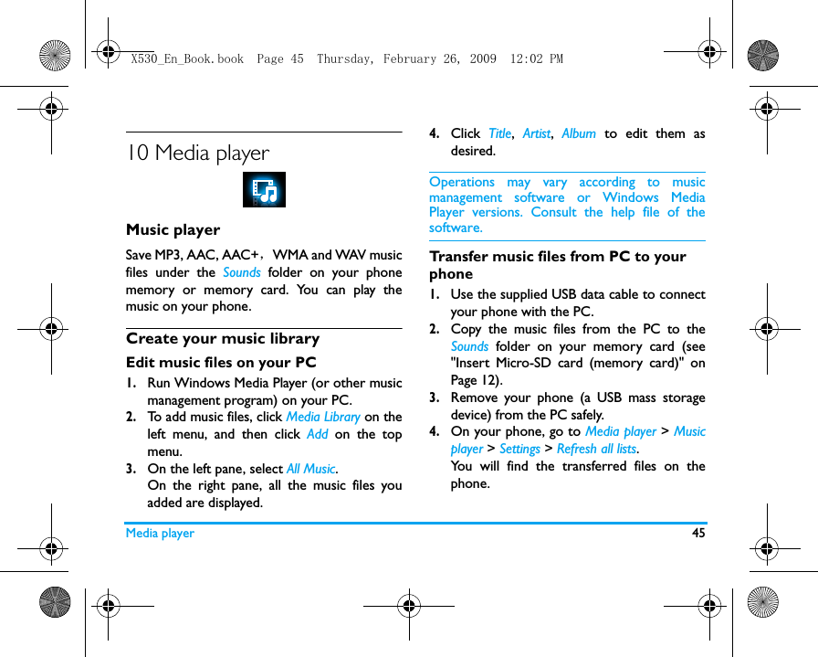 Media player 4510 Media playerMusic playerSave MP3, AAC, AAC+， WMA and WAV musicfiles under the Sounds folder on your phonememory or memory card. You can play themusic on your phone.Create your music library  Edit music files on your PC1.Run Windows Media Player (or other musicmanagement program) on your PC.2.To add music files, click Media Library on theleft menu, and then click Add on the topmenu.3.On the left pane, select All Music.On the right pane, all the music files youadded are displayed. 4.Click  Title,  Artist,  Album to edit them asdesired.Operations may vary according to musicmanagement software or Windows MediaPlayer versions. Consult the help file of thesoftware.Transfer music files from PC to your phone 1.Use the supplied USB data cable to connectyour phone with the PC. 2.Copy the music files from the PC to theSounds folder on your memory card (see"Insert Micro-SD card (memory card)" onPage 12).3.Remove your phone (a USB mass storagedevice) from the PC safely. 4.On your phone, go to Media player > Musicplayer > Settings > Refresh all lists.You will find the transferred files on thephone.X530_En_Book.book  Page 45  Thursday, February 26, 2009  12:02 PM
