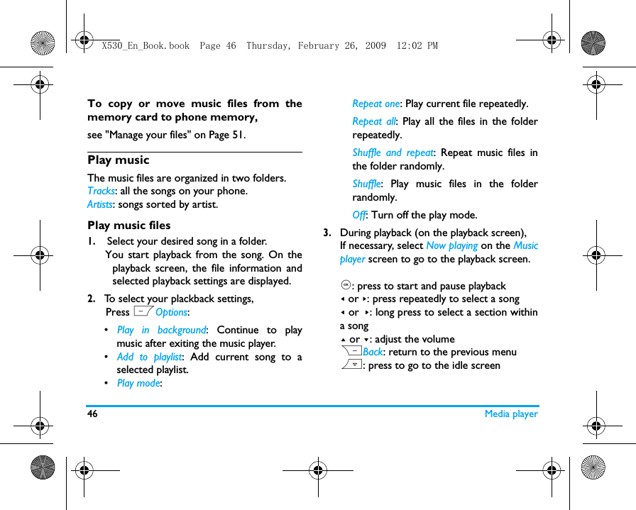 46 Media playerTo copy or move music files from thememory card to phone memory, see "Manage your files" on Page 51.Play music The music files are organized in two folders.Tracks: all the songs on your phone.Artists: songs sorted by artist.Play music files1. Select your desired song in a folder.    You start playback from the song. On theplayback screen, the file information andselected playback settings are displayed.2.To select your plackback settings,      Press LOptions:&bull;   Play in background: Continue to playmusic after exiting the music player.&bull;   Add to playlist: Add current song to aselected playlist. &bull;   Play mode: Repeat one: Play current file repeatedly.Repeat all: Play all the files in the folderrepeatedly. Shuffle and repeat: Repeat music files inthe folder randomly.Shuffle: Play music files in the folderrandomly.Off: Turn off the play mode.3.During playback (on the playback screen), If necessary, select Now playing on the Musicplayer screen to go to the playback screen.,: press to start and pause playback< or >: press repeatedly to select a song< or >: long press to select a section withina song+ or -: adjust the volumeRBack: return to the previous menu): press to go to the idle screenX530_En_Book.book  Page 46  Thursday, February 26, 2009  12:02 PM