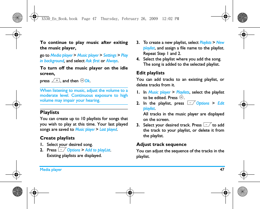 Media player 47To continue to play music after exitingthe music player, go to Media player > Music player > Settings > Playin background, and select Ask first or Always. To turn off the music player on the idlescreen, press ), and then ,Ok.When listening to music, adjust the volume to amoderate level. Continuous exposure to highvolume may impair your hearing.PlaylistsYou can create up to 10 playlists for songs thatyou wish to play at this time. Your last playedsongs are saved to Music player > Last played.Create playlists1.Select your desired song.2.Press LOptions > Add to playList. Existing playlists are displayed. 3.To create a new playlist, select Playlists > Newplaylist, and assign a file name to the playlist.Repeat Step 1 and 2. 4.Select the playlist where you add the song. The song is added to the selected playlist.Edit playlistsYou can add tracks to an existing playlist, ordelete tracks from it. 1.In Music player > Playlists, select the playlistto be edited. Press ,.2.In the playlist, press LOptions  >  Editplaylist.All tracks in the music player are displayedon the screen. 3.Select your desired track. Press Lto addthe track to your playlist, or delete it fromthe playlist. Adjust track sequenceYou can adjust the sequence of the tracks in theplaylist. X530_En_Book.book  Page 47  Thursday, February 26, 2009  12:02 PM