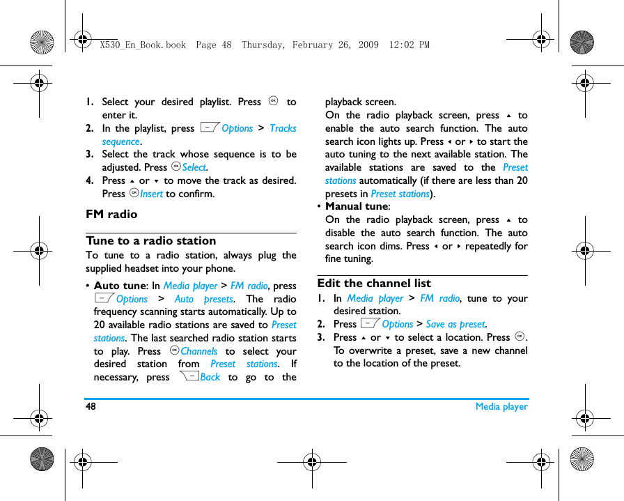 48 Media player1.Select your desired playlist. Press ,  toenter it. 2.In the playlist, press LOptions  >  Trackssequence.3.Select the track whose sequence is to beadjusted. Press ,Select.4.Press + or - to move the track as desired.Press ,Insert to confirm. FM radioTune to a radio stationTo tune to a radio station, always plug thesupplied headset into your phone.&bull;Auto tune: In Media player > FM radio, pressLOptions  >  Auto presets. The radiofrequency scanning starts automatically. Up to20 available radio stations are saved to Presetstations. The last searched radio station startsto play. Press ,Channels to select yourdesired station from Preset stations. Ifnecessary, press RBack to go to theplayback screen. On the radio playback screen, press + toenable the auto search function. The autosearch icon lights up. Press < or > to start theauto tuning to the next available station. Theavailable stations are saved to the Presetstations automatically (if there are less than 20presets in Preset stations).  &bull;Manual tune: On the radio playback screen, press + todisable the auto search function. The autosearch icon dims. Press < or > repeatedly forfine tuning. Edit the channel list1.In  Media player >  FM radio, tune to yourdesired station. 2.Press LOptions > Save as preset.3.Press + or - to select a location. Press ,.To overwrite a preset, save a new channelto the location of the preset. X530_En_Book.book  Page 48  Thursday, February 26, 2009  12:02 PM