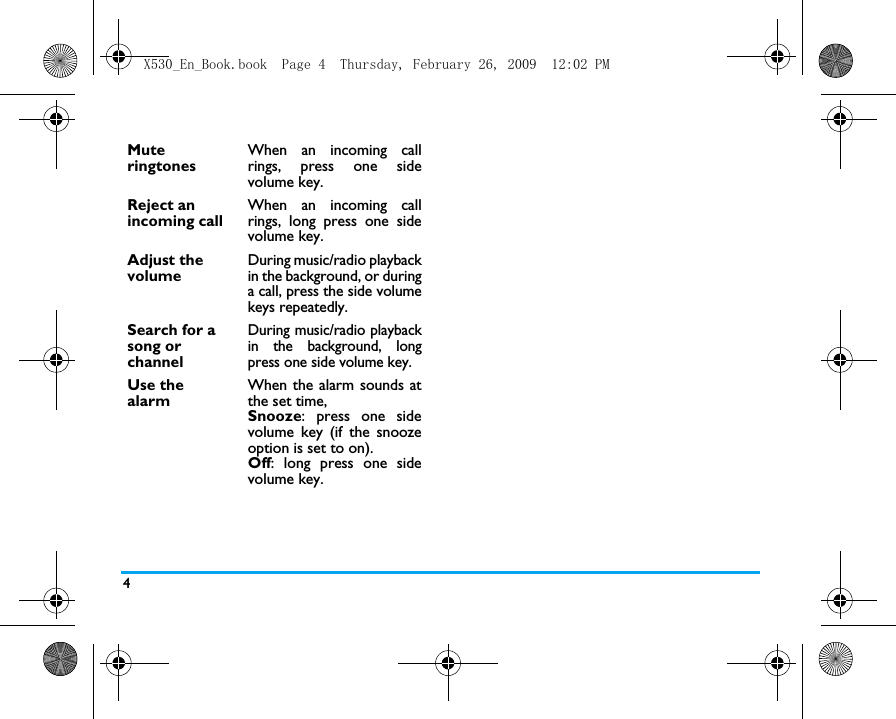 4Mute ringtones When an incoming callrings, press one sidevolume key. Reject an incoming call When an incoming callrings, long press one sidevolume key.Adjust the volume During music/radio playbackin the background, or duringa call, press the side volumekeys repeatedly.Search for a song or channel During music/radio playbackin the background, longpress one side volume key.Use the alarmWhen the alarm sounds atthe set time,Snooze: press one sidevolume key (if the snoozeoption is set to on).Off: long press one sidevolume key.X530_En_Book.book  Page 4  Thursday, February 26, 2009  12:02 PM