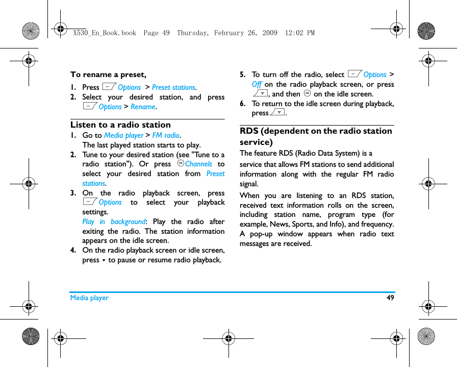 Media player 49To rename a preset, 1.Press LOptions  > Preset stations.2.Select your desired station, and pressLOptions > Rename.Listen to a radio station1.Go to Media player > FM radio.The last played station starts to play. 2.Tune to your desired station (see "Tune to aradio station"). Or press ,Channels toselect your desired station from Presetstations.3.On the radio playback screen, pressLOptions to select your playbacksettings.Play in background: Play the radio afterexiting the radio. The station informationappears on the idle screen. 4.On the radio playback screen or idle screen,press - to pause or resume radio playback.5.To turn off the radio, select LOptions >Off  on the radio playback screen, or press), and then , on the idle screen.6.To return to the idle screen during playback,press).RDS (dependent on the radio station service)The feature RDS (Radio Data System) is aservice that allows FM stations to send additionalinformation along with the regular FM radiosignal. When you are listening to an RDS station,received text information rolls on the screen,including station name, program type (forexample, News, Sports, and Info), and frequency.A pop-up window appears when radio textmessages are received.X530_En_Book.book  Page 49  Thursday, February 26, 2009  12:02 PM
