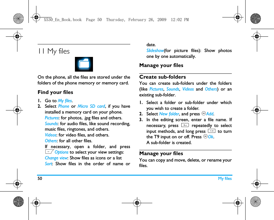 50 My files11 My filesOn the phone, all the files are stored under thefolders of the phone memory or memory card.Find your files1.Go to My files.2.Select  Phone  or  Micro SD card, if you haveinstalled a memory card on your phone. Pictures: for photos, .jpg files and others.Sounds: for audio files, like sound recording,music files, ringtones, and others.Videos: for video files, and others.Others: for all other files.If necessary, open a folder, and pressLOptions to select your view settings:Change view: Show files as icons or a listSort: Show files in the order of name ordate.Slideshow(for picture files): Show photosone by one automatically.Manage your filesCreate sub-folders You can create sub-folders under the folders(like  Pictures,  Sounds,  Videos  and  Others) or anexisting sub-folder.1.Select a folder or sub-folder under whichyou wish to create a folder.2.Select New folder, and press ,Add.3.In the editing screen, enter a file name. Ifnecessary, press # repeatedly to selectinput methods, and long press * to turnthe T9 input on or off. Press ,Ok.A sub-folder is created. Manage your filesYou can copy and move, delete, or rename yourfiles. X530_En_Book.book  Page 50  Thursday, February 26, 2009  12:02 PM