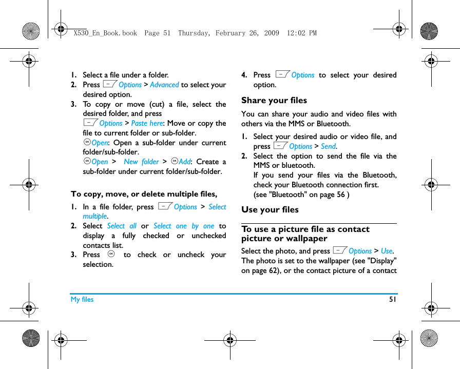 My files 511.Select a file under a folder.2.Press LOptions > Advanced to select yourdesired option.3.To copy or move (cut) a file, select thedesired folder, and pressLOptions > Paste here: Move or copy thefile to current folder or sub-folder.,Open: Open a sub-folder under currentfolder/sub-folder. ,Open >  New folder > ,Add: Create asub-folder under current folder/sub-folder.To copy, move, or delete multiple files, 1.In a file folder, press LOptions > Selectmultiple.2.Select  Select all or  Select one by one todisplay a fully checked or uncheckedcontacts list.3.Press  , to check or uncheck yourselection. 4.Press  LOptions to select your desiredoption.Share your filesYou can share your audio and video files withothers via the MMS or Bluetooth. 1.Select your desired audio or video file, andpress LOptions > Send.2.Select the option to send the file via theMMS or bluetooth.If you send your files via the Bluetooth,check your Bluetooth connection first. (see "Bluetooth" on page 56 )Use your filesTo use a picture file as contact picture or wallpaperSelect the photo, and press LOptions > Use. The photo is set to the wallpaper (see "Display"on page 62), or the contact picture of a contactX530_En_Book.book  Page 51  Thursday, February 26, 2009  12:02 PM