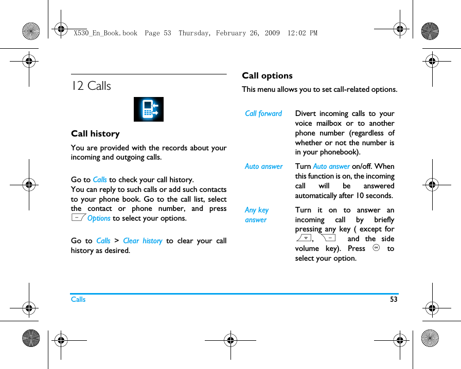 Calls 5312 CallsCall historyYou are provided with the records about yourincoming and outgoing calls. Go to Calls to check your call history.You can reply to such calls or add such contactsto your phone book. Go to the call list, selectthe contact or phone number, and pressLOptions to select your options. Go to Calls  >  Clear history to clear your callhistory as desired.Call optionsThis menu allows you to set call-related options.Call forward Divert incoming calls to yourvoice mailbox or to anotherphone number (regardless ofwhether or not the number isin your phonebook).Auto answer Turn Auto answer on/off. Whenthis function is on, the incomingcall will be answeredautomatically after 10 seconds.Any key answerTurn it on to answer anincoming call by brieflypressing any key ( except for),  R  and the sidevolume key). Press , toselect your option. X530_En_Book.book  Page 53  Thursday, February 26, 2009  12:02 PM