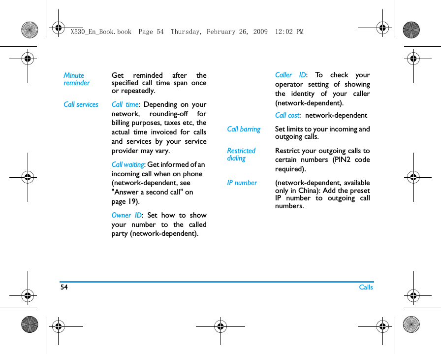 54 CallsMinute reminderGet reminded after thespecified call time span onceor repeatedly.Call services Call  time: Depending on yournetwork, rounding-off forbilling purposes, taxes etc, theactual time invoiced for callsand services by your serviceprovider may vary.Call waiting: Get informed of an incoming call when on phone (network-dependent, see "Answer a second call" on page 19).Owner ID: Set how to showyour number to the calledparty (network-dependent).Caller ID: To  c h e c k  y o u roperator setting of showingthe identity of your caller(network-dependent).Call cost:  network-dependentCall barring Set limits to your incoming andoutgoing calls. RestricteddialingRestrict your outgoing calls tocertain numbers (PIN2 coderequired). IP number (network-dependent, availableonly in China): Add the presetIP number to outgoing callnumbers.X530_En_Book.book  Page 54  Thursday, February 26, 2009  12:02 PM