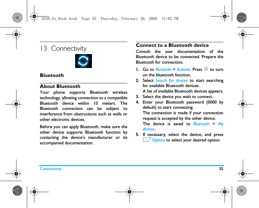 Connectivity 5513  ConnectivityBluetoothAbout BluetoothYour phone supports Bluetooth wirelesstechnology, allowing connection to a compatibleBluetooth device within 10 meters. TheBluetooth connection can be subject tointerference from obstructions such as walls orother electronic devices.Before you can apply Bluetooth, make sure theother device supports Bluetooth function bycontacting the device&rsquo;s manufacturer or itsaccompanied documentation.Connect to a Bluetooth deviceConsult the user documentation of theBluetooth device to be connected. Prepare theBluetooth for connection. 1.Go to Bluetooth > Activate. Press , to turnon the bluetooth function. 2.Select  Search for devices to start searchingfor available Bluetooth devices. A list of available Bluetooth devices appears.3.Select the device you wish to connect.4.Enter your Bluetooth password (0000 bydefault) to start connecting.The connection is made if your connectionrequest is accepted by the other device.The device is saved to Bluetooth > Mydevices.5.If necessary, select the device, and pressLOptions to select your desired option.  X530_En_Book.book  Page 55  Thursday, February 26, 2009  12:02 PM