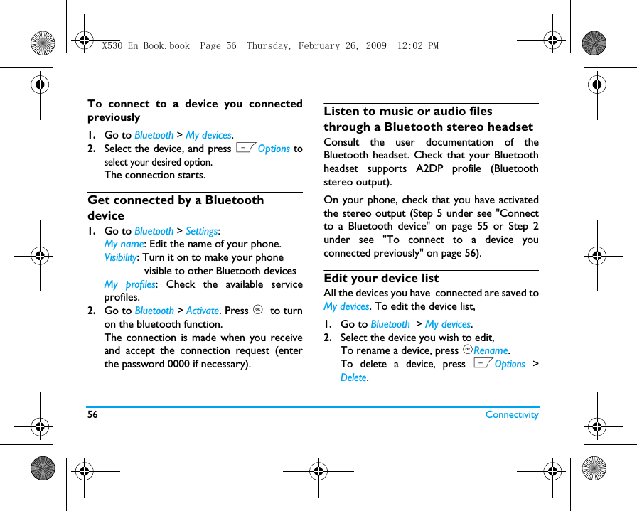 56 ConnectivityTo connect to a device you connectedpreviously 1.Go to Bluetooth > My devices.2.Select the device, and press LOptions toselect your desired option.  The connection starts. Get connected by a Bluetooth device1.Go to Bluetooth > Settings:My name: Edit the name of your phone. Visibility: Turn it on to make your phone             visible to other Bluetooth devicesMy profiles: Check the available serviceprofiles. 2.Go to Bluetooth > Activate. Press ,  to turnon the bluetooth function.The connection is made when you receiveand accept the connection request (enterthe password 0000 if necessary).Listen to music or audio files through a Bluetooth stereo headsetConsult the user documentation of theBluetooth headset. Check that your Bluetoothheadset supports A2DP profile (Bluetoothstereo output).On your phone, check that you have activatedthe stereo output (Step 5 under see "Connectto a Bluetooth device" on page 55 or Step 2under see "To connect to a device youconnected previously" on page 56). Edit your device listAll the devices you have  connected are saved toMy devices. To edit the device list, 1.Go to Bluetooth  > My devices.2.Select the device you wish to edit,To rename a device, press ,Rename. To delete a device, press LOptions >Delete. X530_En_Book.book  Page 56  Thursday, February 26, 2009  12:02 PM