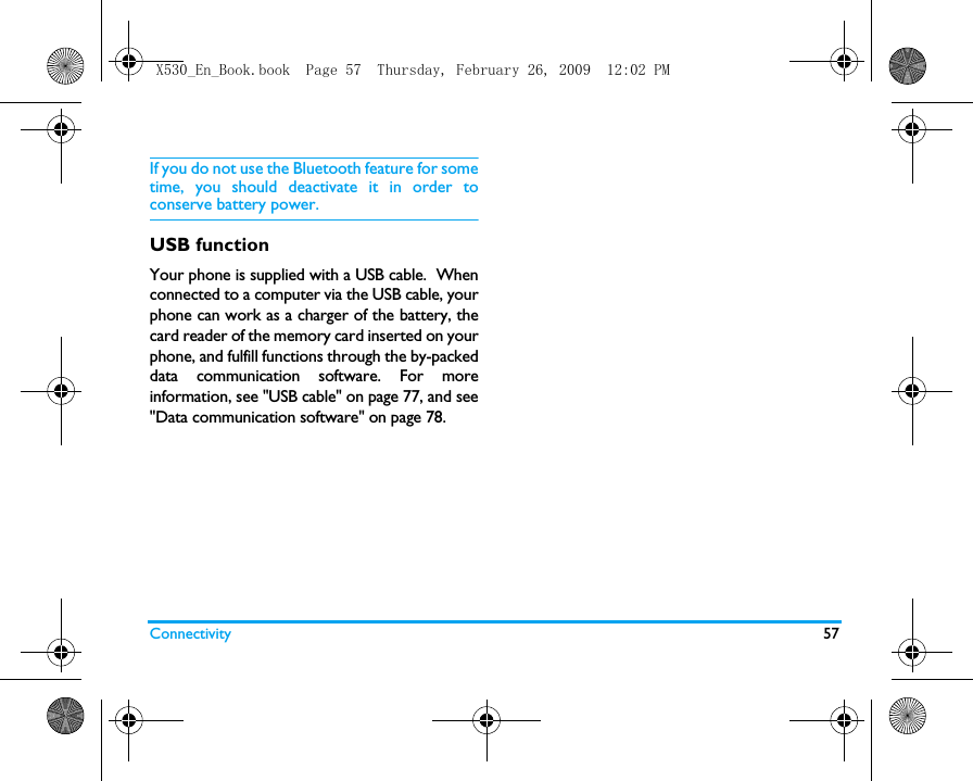 Connectivity 57If you do not use the Bluetooth feature for sometime, you should deactivate it in order toconserve battery power.USB functionYour phone is supplied with a USB cable.  Whenconnected to a computer via the USB cable, yourphone can work as a charger of the battery, thecard reader of the memory card inserted on yourphone, and fulfill functions through the by-packeddata communication software. For moreinformation, see "USB cable" on page 77, and see"Data communication software" on page 78.X530_En_Book.book  Page 57  Thursday, February 26, 2009  12:02 PM
