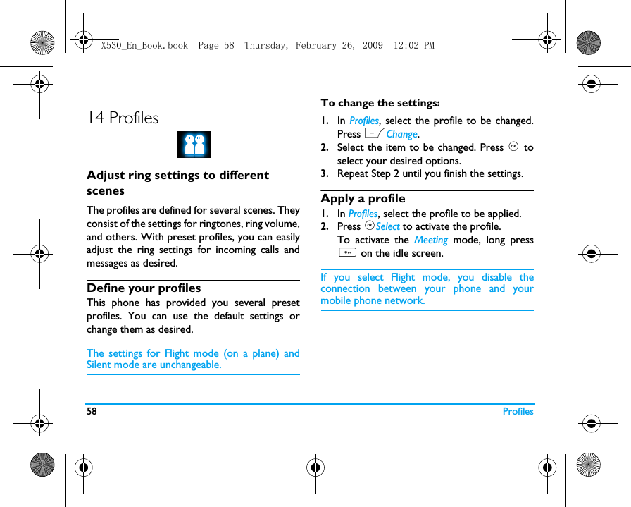 58 Profiles14 ProfilesAdjust ring settings to different scenesThe profiles are defined for several scenes. Theyconsist of the settings for ringtones, ring volume,and others. With preset profiles, you can easilyadjust the ring settings for incoming calls andmessages as desired. Define your profilesThis phone has provided you several presetprofiles. You can use the default settings orchange them as desired. The settings for Flight mode (on a plane) andSilent mode are unchangeable.To change the settings:1.In Profiles, select the profile to be changed.Press LChange.2.Select the item to be changed. Press , toselect your desired options. 3.Repeat Step 2 until you finish the settings. Apply a profile1.In Profiles, select the profile to be applied.2.Press ,Select to activate the profile.To activate the Meeting mode, long press# on the idle screen.If you select Flight mode, you disable theconnection between your phone and yourmobile phone network.  X530_En_Book.book  Page 58  Thursday, February 26, 2009  12:02 PM