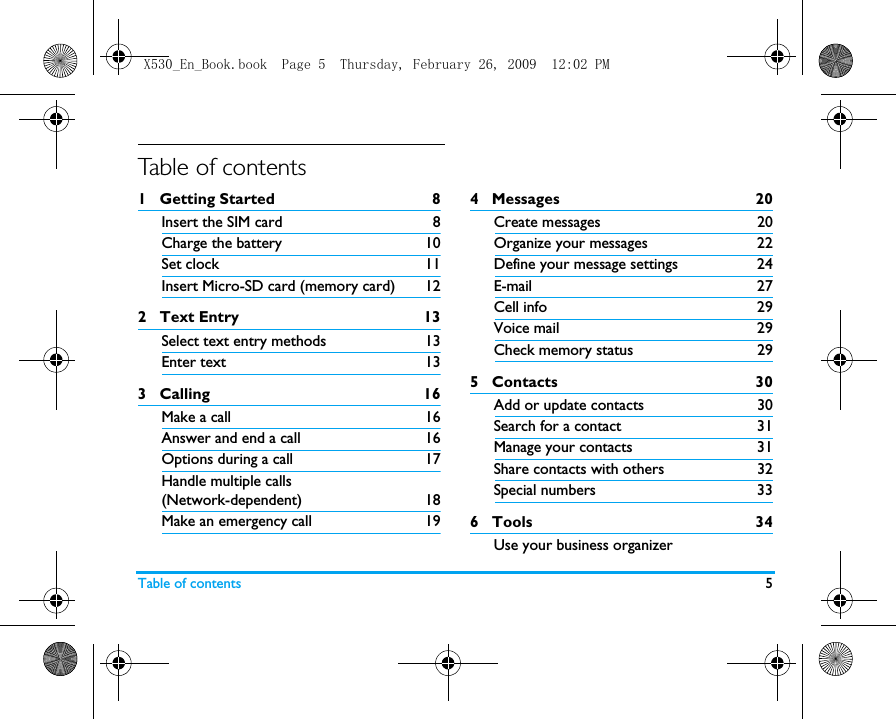Table of contents 5Table of contents1   Getting Started 8Insert the SIM card 8Charge the battery 10Set clock 11Insert Micro-SD card (memory card) 122   Text Entry 13Select text entry methods 13Enter text 133   Calling 16Make a call 16Answer and end a call 16Options during a call 17Handle multiple calls (Network-dependent) 18Make an emergency call 194   Messages  20Create messages 20Organize your messages 22Define your message settings 24E-mail 27Cell info  29Voice mail  29Check memory status  295   Contacts 30Add or update contacts 30Search for a contact  31Manage your contacts 31Share contacts with others 32Special numbers 336   Tools 34Use your business organizerX530_En_Book.book  Page 5  Thursday, February 26, 2009  12:02 PM